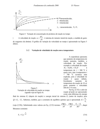 Fundamentos de combustão 2008 D. Vlassov
38
d
dCC

1
2
3
Figura 5
Variação de velocidade de reação no tempo
(agenda veja na Figura 4)
| A velocidade de reação


d
dCC
 é máxima do instante inicial da reação, a medida de gasto
de reagentes ela diminui. O gráfico de variação de velocidade no tempo é apresentado na Figura 5
abaixo.
3. 2 Variação de velocidade de reação com a temperatura
A experiência apresenta
que aumento da temperatura de
reação aumenta, também, a
velocidade de reação. Por
exemplo a velocidade da reação
OHOH 222 50  , à
temperatura de t = 300 o
C é
quase zero, mas à temperatura t
= 700 o
C acontece uma
explosão, pois a velocidade de
reação é quase infinita.
Geralmente aumento de
temperatura da reação de 10 só
graus aumenta a velocidade
dela de 2-4 vezes.
Na Eq. (2.52) o calor de
reação Q pode ser apresentado
como uma diferença de energia
final do sistema E2 (depois de reação) e energia inicial do sistema E1 (antes de reação), pois
12 EEQ  . Sabemos, também, que a constante de equilíbrio químico que é apresentada
1
2
k
k
K 
(veja (2.50)). Substituindo estes valores em Eq. (2.52) teremos 2
1212
RT
EE
dT
kd
dT
kd 

lnln
, daqui
liberamos constante
RT
E
o ekk
1
1

 (3.6)
11
2
3
12
Ao
C
C
C
1
0

11 – monomolecular,
2 – bimolecular,
3 – trimolecular
12 – monomolecular, T2<T1
Figura 4 Variação de concentração de produtos de reação no tempo
 