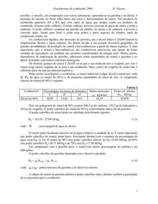 Fundamentos de combustão 2008 D. Vlassov
3
petróleo, o enxofre, em composição com outras substancias, apresenta-se na gasolina e no diesel. A
presença do enxofre no diesel influi muito mal sobre o funcionamento do motor. Nos produtos de
combustão aparecem SO e SO2 que com vapor de água, que sempre existe nos produtos de
combustão, formam ácido sulfúrico. O ácido sulfúrico provoca corrosão de peças do motor e polui o
ambiente. O ácido sulfúrico condensa nas paredes do cilindro, do pistão e do cabeçote e provoca a
corrosão deles. Sendo mais forte o ácido atua contra a parte superior do cilindro, anéis de
compressão, pistão, etc.
Os combustíveis líquidos, não derivados de petróleo, são o álcool etílico C2H5OH (etanol ou
simplesmente álcool) e óleos vegetais. No Brasil, devido a sua posição favorável geográfica, há
grandes possibilidades de produção do etanol e biocombustíveis a partir da massa orgânica. É mais
importante, que o etanol e biocombustíveis são combustíveis renováveis, que apesar de longe
caminho de reprodução, na realidade são produtos transformados da energia solar. Muitos países,
dependentes de importação de petróleo, adicionam certas quantidades do etanol à gasolina e ao
diesel, formando uma mistura mecânica homogenia.
Da fórmula química do etanol C2H5OH vê-se que a sua molécula tem o oxigênio, por isso o
etanol exige menor oxigênio do ar para a sua combustão. Mas, a parte do oxigênio do etanol não é
suficiente para ele seja um material explosivo.
Pelas razões tecnológicas e econômicas, o etanol industrial (vulgar álcool) contém por volta
de 4% da água (o etanol de 96%) e de pequenas quantidades de óleos de éter. A composição
mássica do etanol de 96% é seguinte:
Tabela 2
Porcentagem em massa de elementos Massa molecular,Combustível
C H O , kg/kmol
Poder cal. inferior
Hin, MJ/kg
Álcool de 96% 50,05 13,05 36,9 43,37 25,078
Pois um quilograma do etanol de 96% contém 500,5 gr do carbono; 130,5 gr do hidrogênio e
369 gr do oxigênio. O poder calorífico do etanol de 96% é sensivelmente menor do da gasolina.
O poder calorífico do etanol pode ser calculado pela fórmula seguinte:
Hin = 26170 - 273W kJ/kg, (1.3)
onde: W - porcentagem de água no álcool.
O etanol muito facilmente dissolve-se na água e absorve a umidade do ar. É muito importante
que poder calorífico do etanol, ainda baixo, fortemente diminui com o aumento da percentagem da
água (veja Eq. (1.3)). O etanol de 96% tem poder calorífico inferior de Hin=25,08 MJ/kg, de 80%
tem poder calorífico Hin=20,71 MJ/kg e de 70% tem Hin=17,98 MJ/kg.
Em comparação com a gasolina pura, o etanol tem menor percentagens do carbono e do
hidrogênio.
O poder calorífico da gasolina misturada com o álcool é calculado:
Hin = gg Hin gás + gal Hin ál, (1.4)
onde: gg e gal - partes mássicas de gasolina e do álcool na mistura
A adição do etanol na gasolina diminui o poder calorífico dela e diminui também a quantidade
do ar necessária para a combustão.
 