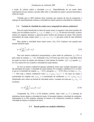 Fundamentos de combustão 2008 D. Vlassov
40
a reação de i-jésima ordem a velocidade i
p~ . Disponibilizando de um ensaio dados
experimentais de que maneira a pressão influi sobre a velocidade de reação é possível determinar a
ordem de reação.
Voltando para os MCI podemos fazer conclusão que aumento da taxa de compressão e
emprego de superalimentação aumenta a velocidade de reações químicas (velocidade de combustão).
3. 4 Variação de velocidade de reação com a composição de mistura combustível
Para um reação bimolecular no início da reação temos só reagentes e não temos produtos de
reação, por isso podemos escrever 1 BA yy , daqui BA yy 1 . No decorrer da reação, as partes
molares de reagentes diminuem e aparecem partes molares dos produtos de reação. Para instante
intermediário da reação sempre temos 1 DCBA yyyy , pois parte molar de cada substância
varia.
Para calcular a velocidade dessa reação temos a Eq. (3.8). Copiemos essa equação para
instante inicial da reação
 BB yy
RT
p
k 





 1
2
 (3.9)
Para uma mistura combustível estequiométrica a parte molar de comburente By = 0,5 e a
parte molar de oxidante Ay = 0,5. Analisando a Eq. (3.9) temos que neste caso a velocidade inicial
de reação (no início da reação) será máxima (o valor máximo de membro  BB yy 1 quando By =
0,5. Se a mistura for rica ou pobre a velocidade de reação diminui.
Se tiver na mistura combustível algumas substâncias inertes (por exemplo nitrogênio) ques
não participam da reação, a velocidade da reação diminui. Por exemplo a substância B é o ar (sabe-
se que ar é constituído de oxigênio 2Oy = 0,21 e nitrogênio 2Ny = 0,79). Para o ar temos 2Oy + 2Ny
= 1. Para toda a mistura combustível temos BA yy  ( 2Oy + 2Ny ) = 1. No início de reação a
concentração de oxigênio será 2OB yy e a concentração de comburente 1Ay By ( 2Oy + 2Ny ).
Substituindo estes valores na formula de velocidade acima e, tomando em conta que 2Oy + 2Ny = 1,
recebemos
 BOB yyy
RT
p
k 





 12
2
 (3.10)
Comparando Eq. (3.9) e (3.10) podemos concluir: tanto como 2Oy <1 a presença de
substâncias inertes diminui a velocidade de reação. O nitrogênio diminui a velocidade de combustão.
Adicionando no ar NO2 podemos aumentar na mistura a do combustível, aumenta-se, também, a
velocidade de reações e a potência do motor.
3. 5 Reação química em condições adiabáticas
 