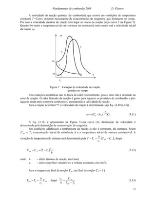 Fundamentos de combustão 2008 D. Vlassov
41
A velocidade de reação química (de combustão) que ocorre em condições de temperatura
constante T=Const, depende basicamente de concentrações de reagentes, que diminuem no tempo.
Por isso a velocidade máxima de reação tem lugar no início da reação (veja curva 1 na Figura 7).
Quanto for maior a temperatura (ela vai continuar ser constante) tanto maior será a velocidade inicial
da reação 1 .
Em condições adiabáticas não há troca de calor com ambiente, pois o calor não é desviado da
zona de reação. O calor liberado da reação é gasto para aquecer os produtos de combustão e pré-
aquecer ainda mais a mistura combustível, aumentando a velocidade de reação.
Para a reação de ordem “ï” a velocidade de reação é determinada (veja Eq. (2.49),(3.6))
i
A
RT
E
o
i
A CekkC

 (3.11)
A Eq. (3.11) é apresentada na Figura 7,veja curva (1), diminuição da velocidade é
determinada pela diminuição da concentração de reagentes.
Em condições adiabáticas a temperatura da reação já não é constante, ela aumenta. Sejam
AoC e oT concentração inicial de substância A e a temperatura inicial da mistura combustível. A
variação da temperatura do sistema será determinada pela  AAo
v
o CC
c
h
TT  , daqui
 
h
c
TTCC v
oAAo  (3.12)
onde: h - efeito térmico da reação, em J/mol;
vc - calor específico volumétrico a volume constante, em J/m3
K.
Para a temperatura final da reação finT (no final de reação CA = 0 )
Ao
v
ofin C
c
h
TT  , daqui
ofin
Aov
TT
C
h
c

 (3.13)
1
2
3
1
i
Figura 7 Variação de velocidade de reação
química no tempo
1
i
 