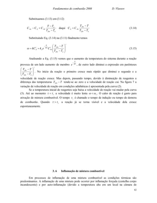 Fundamentos de combustão 2008 D. Vlassov
42
Substituamos (3.13) em (3.12)
ofin
o
AoAAo
TT
TT
CCC


 daqui
ofin
fin
AoA
TT
TT
CC


 (3.14)
Substituindo Eq. (3.14) na (3.11) finalmente temos
i
ofin
fini
Ao
RT
E
o
i
A
TT
TT
CekkC












 (3.15)
Analisando a Eq. (3.15) vemos que o aumento da temperatura do sistema durante a reação
provoca de um lado aumento de membro RT
E
e

, de outro lado diminui a expressão em parênteses
i
ofin
fin
TT
TT










. No início da reação o primeiro cresce mais rápido que diminui o segundo e a
velocidade de reação cresce. Mas depois, passando tempo, devido à diminuição de reagentes a
diferença das temperaturas TTfin  tende-se ao zero e a velocidade de reação cai. Na figura 7 a
variação de velocidade de reação em condições adiabáticas é apresentada pela curva (2).
Se a temperatura inicial de reagentes seja baixa a velocidade de reação vai mudar pela curva
(3). Até ao momento i  a velocidade é muito lenta i  . O calor de reação é gasto para
ativação de mistura combustível. O tempo i é chamado o tempo de indução ou tempo de demora
de combustão. Quando i  a reação já se torna visível e a velocidade dela cresce
espontaneamente.
3. 6 Inflamação de mistura combustível
Em processos de inflamação de uma mistura combustível as condições térmicas são
predominantes. A inflamação de uma mistura pode ocorrer por inflamação forçada (centelha corpo
incandescente) e por auto-inflamação (devido a temperatura alta em um local na câmara de
 