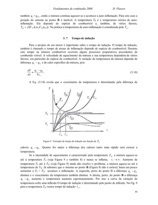 Fundamentos de combustão 2008 D. Vlassov
44
também cq > 3dq , então a mistura continua aquecer-se e acontece a auto-inflamação. Para este caso a
posição do sistema no ponto B é instável. A temperatura TB é a temperatura teórica de auto-
inflamação. Ela depende de espécie de combustível e, também, de vários fatores,
,...),,,,( pCAVfTB  . Na prática a temperatura de auto-inflamação é considerada pela 3sT .
3. 7 Tempo de indução
Para o projeto de um motor é importante saber o tempo de indução. O tempo de indução,
também é chamado o tempo de atraso de inflamação depende de espécie do combustível. Durante
este tempo na mistura combustível ocorrem alguns processos preparativos precedentes de
combustão visível. A velocidade de aquecimento da mistura e sua temperatura dependem de vários
fatores, em particular de espécie de combustível. A variação da temperatura da mistura depende de
diferença dc qq  e de calor específico da mistura, pois

d
dT
v
dc
Vc
qq 
. (3.18)
A Eq. (3.18) revela que o crescimento da temperatura é determinado pela diferença de
calores dc qq  . Quanto for maior a diferença dos calores tanto mais rápido será crescer a
temperatura.
Se a intensidade de aquecimento é caracterizado pela temperatura 1ST a mistura aquece-se
até à temperatura TA (veja Figura 9 e também 8) e nunca se inflama, i . Aumento de
temperatura TS até à TS2 (veja Figura 9) ainda não resolve o problema, a mistura aquece-se até à
temperatura de TB. Já sabemos que o sistema no ponto B (Figura 8) não é estável, basta um pouco
aumentar a TS > TS2 acontece a inflamação. A esquerda, perto do ponto B a diferença dc qq 
diminui e o crescimento da temperatura também diminui. A direita, perto, do ponto B a diferença
dc qq  aumenta e temperatura aumenta espontaneamente. Por isso a curva da variação de
temperatura sofre uma inflexão O tempo de indução é determinado pelo ponto de inflexão. Na Fig. 9
para a temperatura TS3 temos tempo de indução 3i .
AT
BT
4i 3i

T
i 2SS TT 
Figura 9 Variação de tempo de indução em função de ST
 
