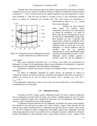 Fundamentos de combustão 2008 D. Vlassov
45
Traçando uma curva através de pontos de inflexão (lugar geométrico de pontos de inflexão)
recebemos uma curva de variação de tempo de indução em função de temperatura inicial da mistura
combustível )(Tfi  . O mesmo efeito ocorre, quando mantendo uma certa temperatura T variar o
calor conduzido cq . Para este caso na Figura 8 é traçada a curva cq que corresponde à pressão
menor na câmara de combustão e/ou centelha fraca. Para todos valores da temperatura TS
apresentados na Figura 8 dc qq  e nunca
haverá uma inflamação.
Quando um motor funciona
muito tempo em rotações baixas
consumindo uma mistura rica sobre paredes
da câmara de combustão e no fundo de
pistão pode aparecer um deposito de coque.
O coque tem a condutibilidade térmica baixa
(boa isolação), por isso a superfície dele
exposta para a câmara de combustão tem a
temperatura alta. Esta temperatura em certas
condições pode ser maior que a de auto-
inflamação e a mistura inflama-se não de
centelha, mas sim da superfície
incandescente do coque, perturbando regime
normal de funcionamento do motor. A auto-
inflamação ocorre, também, quando o
eletrodo central da vela de inflamação é
muito quente.
Para cada combustível misturado com o ar existem certas limites de concentrações de
inflamação. Na Figura 10 são apresentados limites de auto-inflamação de combustíveis e respectivas
temperaturas de auto-inflamação. Mais fácil inflama-se hidrogênio.
Geralmente o aumento da pressão na câmara de combustão diminui a temperatura de auto-
inflamação.
Os limites de inflamação dependem de muitos fatores, em particular de espécie do
combustível (espécies de frações compostas a gasolina), da temperatura da mistura, da pressão e,
também, de excesso do ar, pois de riqueza da mistura. Para a gasolina 3020 ,,min  e
281  ,max .
A auto-inflamação é indesejável, porque se ela ocorrer, ela ocorra ainda cedo. A auto-inflamação é
acompanhada por fortes pancadas.
3. 8 Inflamação forçada
Na prática em MCI é sempre usada a inflamação forçada. No motor a mistura combustível
deve ser inflamada em instante ótimo de tempo, para receber o trabalho máximo do ciclo. No motor
a mistura combustível sempre tem a temperatura menor que a de auto-inflamação. Para inflamar a
mistura o calor é conduzido para um volume pequeno.
A inflamação forçada é diferente de auto-inflamação. Geralmente são usadas velas de ignição.
Este método já esta aprovado por tempo, ele é muito cômodo e seguro. Entre eletrodos da vela
forma-se arco voltaico (centelha, faísca). A temperatura do gás perto do arco voltaico é por vota de
(6 – 20) 103
K. Quanto for maior a temperatura, mais rápida e segura será a inflamação. Sob ação
desta temperatura alta em torno da centelha ocorre a ionização da mistura combustível, formam-se
grandes quantidades de varias partículas com a carga elétrica, elétrons os íons , radicais. Estas
673
773
873
973
KTB ,
0 20 40 60 80
%
1
2
3
4
5
1 – CH4
2 – CO;
3 – C2H6;
4 – C5H12;
5 – H2
Figura 10 Temperatura de auto-inflamação em função
de parte volumétrica de combustível no ar
 