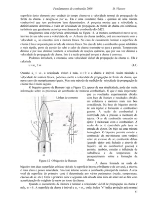 Fundamentos de combustão 2008 D. Vlassov
47
superfície deste elemento por unidade de tempo chama-se a velocidade normal de propagação de
frente da chama. e designa-se por un. Ela é uma constante física - química de uma mistura
combustível que tem parâmetros bem determinados. A pesquisa mostra que a velocidade un
definitivamente determina o valor de velocidade de propagação de frente de chama em combustão
turbulenta que geralmente acontece em câmaras de combustão dos MCI.
Imaginemos uma experiência apresentada na Figura 11. A mistura combustível move-se no
interior de um tubo com a velocidade de  .A frente da chama também, está em movimento com a
velocidade nu ao encontro com a mistura fresca. No caso de escoamento laminar a superfície da
chama é lisa e arqueada para o lado da mistura fresca. No eixo do tubo a combustão quase adiabática
e mais rápida, perto da parede do tubo o calor de chama transmite-se para a parede. Temperatura
diminui e por isso diminui, também, a velocidade de reações químicas, que por sua vez diminui a
velocidade de propagação de chama. Isto é a razão principal porque a chama é convoca.
Podemos introduzir, a chamada, uma velocidade visível da propagação da chama  . Ela é
calculada
  nu (4.1)
Quando nu , a velocidade visível é nula, 0 e a chama é imóvel. Assim medindo a
velocidade de mistura fresca, podemos medir a velocidade de propagação de frente da chama, que
nesse caso são numericamente iguais. Mas este método de medição de velocidade de propagação da
chama não é muito seguro.
O biqueiro gasoso de Bunsen (veja a Figura 12), apesar de sua simplicidade, pode dar muita
informação sobre os processos de combustão de misturas combustíveis. O que é mais importante,
que os resultados experimentais obtidos
com bico de Bunsen e resultados obtidos
em coletores e motores reais tem boa
coincidência. Na base do biqueiro através
de um injetor é fornecido o combustível
gasoso. A vazão do combustível é
controlada pela a pressão a montante do
injetor. O ar de combustão entrando no
ejetor é misturado com o combustível. A
vazão do ar é controlada pela área na
entrada do ejetor. Do bico sai uma mistura
homogênea. O biqueiro permite estudar a
combustão de pré-misturas com variável
valor de excesso do ar; combustão difusa
(quando ejetor está fechado e através do
biqueiro sai só combustível gasoso) e
permite, também, estudar a influência de
turbulência e da temperatura de
preaquecimento sobre a formação da
chama.
A chama formada na saída do
biqueiro tem duas superfícies cônicas visíveis A superfície interna é brilhante e de cor azul, a externa
é mais clara e pouco amarelada. Em cone interno ocorre a combustão principal da mistura. A área
total da superfície do primeiro cone é determinada por vários parâmetros (vazão, temperatura,
excesso do ar, etc.) Entre o primeiro cone e segundo está situada uma zona de arder até ao fim, com
a participação do oxigênio de meio em torno da chama.
Quando o escoamento de mistura é laminar a velocidade visível de propagação da chama é
nula, 0 . A superfície da chama é imóvel e nnu  , onde: índice "n" indica projeção pela normal
Figura 12 O biqueiro de Bunsen

Linhas de corrente
 