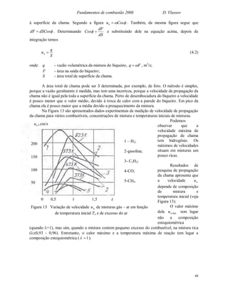 Fundamentos de combustão 2008 D. Vlassov
48
à superfície da chama. Segundo a figura Cosun  . Também, da mesma figura segue que
dSCosdF  . Determinando
dS
dF
Cos  e substituindo dele na equação acima, depois de
integração temos
S
q
un  (4.2)
onde: q - vazão volumétrica da mistura do biqueiro, Fq  , m3
/s;
F - área na saída do biqueiro;
S - área total de superfície da chama.
A área total de chama pode ser S determinada, por exemplo, de foto. O método é simples,
porque a vazão geralmente é medida, mas tem uma incerteza, porque a velocidade da propagação da
chama não é igual pela toda a superfície da chama. Perto de desembocadura do biqueiro a velocidade
é pouco menor que o valor médio, devido à troca de calor com a parede do biqueiro. Em pico da
chama ela é pouco maior que a média devido a preaquecimento da mistura.
Na Figura 13 são apresentados dados experimentais de medição de velocidade de propagação
da chama para vários combustíveis, concentrações de mistura e temperaturas iniciais de misturas.
Podemos
observar que a
velocidade máxima de
propagação de chama
tem hidrogênio. Os
máximos de velocidades
situam em misturas um
pouco ricas.
Resultados de
pesquisa de propagação
da chama apresenta que
a velocidade nu
depende de composição
de mistura e
temperatura inicial (veja
Figura 13).
O valor máximo
dela maxnu tem lugar
não a composição
estequiométrica
(quando =1), mas sim, quando a mistura contem pequeno excesso do combustível, na mistura rica
(0,93 - 0,96). Entretanto, o calor máximo e a temperatura máxima de reação tem lugar a
composição estequiométrica ( 1 ).
Figura 13 Variação de velocidade nu de misturas gás – ar em função
de temperatura inicial To e de excesso do ar
0 0,5 1 1,5 
200
150
100
50
cm/s,nu
1 – H2;
2-gasolina;
3- C2H2;
4-CO;
5-CH4.
 