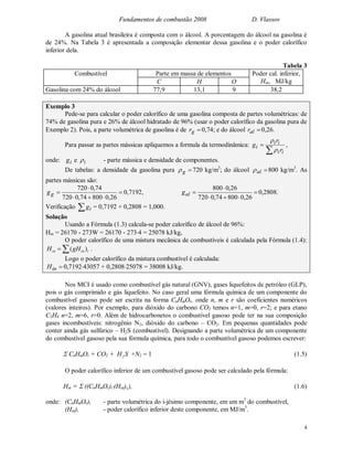 Fundamentos de combustão 2008 D. Vlassov
4
A gasolina atual brasileira é composta com o álcool. A porcentagem do álcool na gasolina é
de 24%. Na Tabela 3 é apresentada a composição elementar dessa gasolina e o poder calorífico
inferior dela.
Tabela 3
Parte em massa de elementosCombustível
C H O
Poder cal. inferior,
Hin, MJ/kg
Gasolina com 24% do álcool 77,9 13,1 9 38,2
Exemplo 3
Pede-se para calcular o poder calorífico de uma gasolina composta de partes volumétricas: de
74% de gasolina pura e 26% de álcool hidratado de 96% (usar o poder calorífico da gasolina pura de
Exemplo 2). Pois, a parte volumétrica de gasolina é de gr 0,74; e do álcool alr 0,26.
Para passar as partes mássicas apliquemos a formula da termodinâmica:


ii
ii
i
r
r
g


,
onde: ig e i - parte mássica e densidade de componentes.
De tabelas: a densidade da gasolina pura g 720 kg/m3
; do álcool al 800 kg/m3
. As
partes mássicas são:




26,080074,0720
74,0720
gg 0,7192, 



26,080074,0720
26,0800
alg 0,2808.
Verificação  ig = 0,7192 + 0,2808 = 1,000.
Solução
Usando a Fórmula (1.3) calcula-se poder calorífico de álcool de 96%:
Hin = 26170 - 273W = 26170 - 2734 = 25078 kJ/kg,
O poder calorífico de uma mistura mecânica de combustíveis é calculada pela Fórmula (1.4):
 iinin gHH )( .
Logo o poder calorífico da mistura combustível é calculada:
inH 0,719243057 + 0,280825078 = 38008 kJ/kg.
Nos MCI é usado como combustível gás natural (GNV), gases liquefeitos de petróleo (GLP),
pois o gás comprimido e gás liquefeito. No caso geral uma fórmula química de um componente do
combustível gasoso pode ser escrita na forma CnHmOr, onde n, m e r são coeficientes numéricos
(valores inteiros). Por exemplo, para dióxido do carbono CO2 temos n=1, m=0, r=2; e para etano
C2H6 n=2, m=6, r=0. Além de hidrocarbonetos o combustível gasoso pode ter na sua composição
gases incombustíveis: nitrogênio N2, dióxido do carbono – CO2. Em pequenas quantidades pode
conter ainda gás sulfúrico – H2S (combustível). Designando a parte volumétrica de um componente
do combustível gasoso pela sua fórmula química, para todo o combustível gasoso podemos escrever:
 CnHmOr + CO2 + SH2 +N2 = 1 (1.5)
O poder calorífico inferior de um combustível gasoso pode ser calculado pela fórmula:
Hin =  ((CnHmOr)i(Hin)i,), (1.6)
onde: (CnHmOr)i - parte volumétrica do i-jésimo componente, em um m3
do combustível,
(Hin)i - poder calorífico inferior deste componente, em MJ/m3
.
 