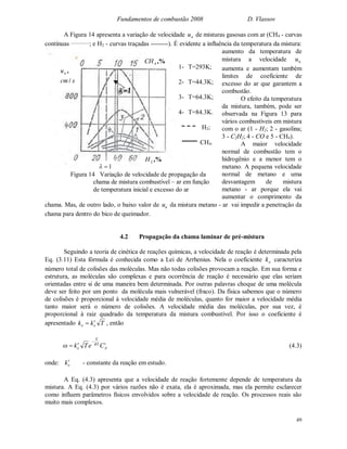 Fundamentos de combustão 2008 D. Vlassov
49
A Figura 14 apresenta a variação de velocidade nu de misturas gasosas com ar (CH4 - curvas
contínuas _________
; e H2 - curvas traçadas --------). É evidente a influência da temperatura da mistura:
aumento da temperatura de
mistura a velocidade nu
aumenta e aumentam também
limites de coeficiente de
excesso do ar que garantem a
combustão.
O efeito da temperatura
da mistura, também, pode ser
observada na Figura 13 para
vários combustíveis em mistura
com o ar (1 - H2; 2 - gasolina;
3 - C2H2; 4 - CO e 5 - CH4).
A maior velocidade
normal de combustão tem o
hidrogênio e a menor tem o
metano. A pequena velocidade
normal de metano e uma
desvantagem de mistura
metano - ar porque ela vai
aumentar o comprimento da
chama. Mas, de outro lado, o baixo valor de nu da mistura metano - ar vai impedir a penetração da
chama para dentro do bico de queimador.
4.2 Propagação da chama laminar de pré-mistura
Seguindo a teoria de cinética de reações químicas, a velocidade de reação é determinada pela
Eq. (3.11) Esta fórmula é conhecida como a Lei de Arrhenius. Nela o coeficiente ok caracteriza
número total de colisões das moléculas. Mas não todas colisões provocam a reação. Em sua forma e
estrutura, as moléculas são complexas e para ocorrência de reação é necessário que elas seriam
orientadas entre si de uma maneira bem determinada. Por outras palavras choque de uma molécula
deve ser feito por um ponto da molécula mais vulnerável (fraco). Da física sabemos que o número
de colisões é proporcional à velocidade média de moléculas, quanto for maior a velocidade média
tanto maior será o número de colisões. A velocidade média das moléculas, por sua vez, é
proporcional à raiz quadrado da temperatura da mistura combustível. Por isso o coeficiente é
apresentado Tkk oo
 , então
i
A
RT
E
o CeTk

 (4.3)
onde: ok - constante da reação em estudo.
A Eq. (4.3) apresenta que a velocidade de reação fortemente depende de temperatura da
mistura. A Eq. (4.3) por vários razões não é exata, ela é aproximada, mas ela permite esclarecer
como influem parâmetros físicos envolvidos sobre a velocidade de reação. Os processos reais são
muito mais complexos.
1
,%2H
1
,%4CH
scm
un
/
,
1- T=293K;
2- T=44.3K;
3- T=64.3K;
4- T=84.3K.
H2;
CH4.
Figura 14 Variação de velocidade de propagação da
chama de mistura combustível – ar em função
de temperatura inicial e excesso do ar
 