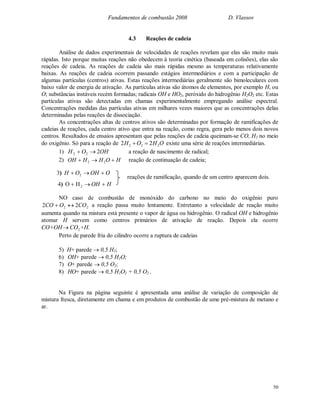 Fundamentos de combustão 2008 D. Vlassov
50
4.3 Reações de cadeia
Análise de dados experimentais de velocidades de reações revelam que elas são muito mais
rápidas. Isto porque muitas reações não obedecem à teoria cinética (baseada em colisões), elas são
reações de cadeia. As reações de cadeia são mais rápidas mesmo as temperaturas relativamente
baixas. As reações de cadeia ocorrem passando estágios intermediários e com a participação de
algumas partículas (centros) ativas. Estas reações intermediárias geralmente são bimoleculares com
baixo valor de energia de ativação. As partículas ativas são átomos de elementos, por exemplo H, ou
O; substâncias instáveis recém formadas; radicais OH e HO2, peróxido do hidrogênio H2O2 etc. Estas
partículas ativas são detectadas em chamas experimentalmente empregando análise espectral.
Concentrações medidas das partículas ativas em milhares vezes maiores que as concentrações delas
determinadas pelas reações de dissociação.
As concentrações altas de centros ativos são determinadas por formação de ramificações de
cadeias de reações, cada centro ativo que entra na reação, como regra, gera pelo menos dois novos
centros. Resultados de ensaios apresentam que pelas reações de cadeia queimam-se CO, H2 no meio
do oxigênio. Só para a reação de OHOH 222 22  existe uma série de reações intermediárias.
1) OHOH 222  a reação de nascimento de radical;
2) HOHHOH  22 reação de continuação de cadeia;
reações de ramificação, quando de um centro aparecem dois.
NO caso de combustão de monóxido do carbono no meio do oxigênio puro
22 22 COOCO  a reação passa muito lentamente. Entretanto a velocidade de reação muito
aumenta quando na mistura está presente o vapor de água ou hidrogênio. O radical OH e hidrogênio
atomar H servem como centros primários de ativação de reação. Depois ela ocorre
CO+OH 2CO +H.
Perto de parede fria do cilindro ocorre a ruptura de cadeias
5) H+ parede  0,5 H2;
6) OH+ parede  0,5 H2O;
7) O+ parede  0,5 O2;
8) HO+ parede  0,5 H2O2 + 0,5 O2 .
Na Figura na página seguinte é apresentada uma análise de variação de composição de
mistura fresca, diretamente em chama e em produtos de combustão de ume pré-mistura de metano e
ar.
OOHOH  23)
HOH  2HO4)
 