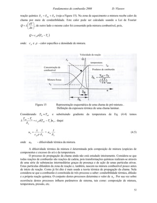 Fundamentos de combustão 2008 D. Vlassov
52
reação química RaqL   (veja a Figura 15). Na zona de aquecimento a mistura recebe calor da
chama por meio de condutibilidade. Este calor pode ser calculado usando a Lei de Fourier







dn
dT
Q  , de outro lado o mesmo calor foi consumido pela mistura combustível, pois,
 oBp TTcQ  
onde: pc e  - calor específico e densidade de mistura.
Considerando adB TT  e substituindo gradiente da temperatura de Eq. (4.4) temos
  noadp
L
oad
uTTc
TT




 , daqui
Lp
n
1
c
u


 =
L
m
1
a

(4.5)
onde am - difusividade térmica da mistura.
A difusividade térmica da mistura é determinada pela composição de mistura (espécies de
componentes e excesso do ar) e da temperatura.
O processo de propagação da chama ainda não está estudado inteiramente. Considera-se que
todas reações de combustão são reações de cadeia, pois transformações químicas realizam-se através
de uma série de substancias intermediárias graças de presença e de ação de umas partículas ativas.
Estas partículas difundem da zona de reação e, também, nascem na mistura combustível pouco antes
de início de reação. Como já foi dito é mais usada a teoria térmica de propagação da chama. Nela
considera-se que a combustão é constituída de três processo a saber: condutibilidade térmica, difusão
e a própria reação química. O conjunto destes processos determina o valor de nu . Por sua vez sobre
ocorrência destes processos influem parâmetros de sistema, tais como: composição de mistura,
temperatura, pressão, etc.
Mistura fresca
Concentração de
combustível
temperatura
Velocidade de reação
Produtos de combustão
Figura 15 Representação esquemática de uma chama de pré-mistura .
Definição da espessura térmica de uma chama laminar.
TB
 