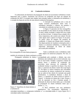 Fundamentos de combustão 2008 D. Vlassov
53
4.4 Combustão turbulenta
O conhecimento de fenômenos de propagação de chama em escoamentos turbulentos é muito
importante para a prática. Justamente este processo de combustão tem lugar em câmaras de
combustão dos MCI. O exemplo mais simples, para entender melhor os fenômenos de turbulência, é
o exemplo da chama de um bico de uma mistura combustível homogênea.
A interação da turbulência com a zona de
reação ocasiona modificações desta zona. A
turbulência intensifica a mistura, ela aumenta a
velocidade de combustão (em kg/s ou m3
/s).
A Figura 16 apresenta um foto termográfico
de um detalhe de uma chama em um bico de Bunsen.
O sinal é obtido excitando o radical OH com a ajuda
de um feixe de laser. A mistura fresca estando sob a
baixa temperatura, não contém este radical. Ela não
emite algum sinal e aparece na Figura 16 em preto.
As partes claras da imagem são produtos de
combustão. A chama esta situada sobre a interface.
Esta figura permite de visualizar as interações entre a
chama e as estruturas turbulentas, e evidenciar uma
importante deformação da frente da chama
provocada pela turbulência.
Tanto a combustão como a turbulência, ainda
estão objetos de numerosas pesquisas. Por isso, os
modelos de estruturas de chama continuam a evoluir.
Propagação turbulenta da chama é acompanhada pela condução e difusão, mas estes
fenômenos são realizados não no nível molecular, mas
sim no nível molar. Grandes e pequenos volumes de
mistura fresca e produtos de combustão são
envolvidos neste processo de combustão. Na
combustão laminar a superfície da chama é lisa, bem
clara e a espessura da chama é muito fina (veja Figura
17). Na figura os valores numéricos das velocidades
de escoamento de mistura combustível são mesmos,
mas na saída do bico direito foi montada uma grade
turbulizadora. A turbulência diminuiu a altura da
chama e a superfície da chama tornou-se instável e
“rugosa”. A interface de chama não é clara. Porque o
temo de exposição no foto é bastante grande. A
diminuição de altura da chama indica que a velocidade
de propagação de chama turbulenta maior que a
laminar, nt uu  .
O fluxo turbulento tem seus parâmetros
quantitativos. Em escoamentos diferenciam a
velocidade instantânea  , componente turbulenta  e a velocidade média  (veja a Figura 18). A
velocidade média é determinada
Figura 16:
Foto termográfico de uma chama propano/ar
a b
Figura 17 Superfícies de chama laminar a)
e turbulenta b)
 