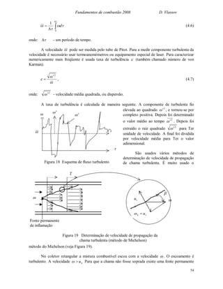 Fundamentos de combustão 2008 D. Vlassov
54








0
1
d (4.6)
onde:  - um período de tempo.
A velocidade  pode ser medida pelo tubo de Pitot. Para a medir componente turbulenta da
velocidade é necessário usar termoanemómetros ou equipamento especial de laser. Para caracterizar
numericamente mais freqüente é usada taxa de turbulência  (também chamado número de von
Karman).



2

 , (4.7)
onde: 2
 - velocidade média quadrada, ou dispersão.
A taxa de turbulência é calculada de maneira seguinte. A componente de turbulenta fio
elevada ao quadrado 2
 , e tornou-se por
completo positiva. Depois foi determinado
o valor médio ao tempo 2
 . Depois foi
extraído o raiz quadrado 2
 para Ter
unidade de velocidade. A final foi dividida
por velocidade média para Ter o valor
adimensional.
São usados vários métodos de
determinação de velocidade de propagação
de chama turbulenta. É muito usado o
método do Michelson (veja Figura 19).
No coletor retangular a mistura combustível escoa com a velocidade  . O escoamento é
turbulento. A velocidade nu Para que a chama não fosse soprada existe uma fonte permanente




Figura 18 Esquema de fluxo turbulento
T

Fonte permanente
de inflamação

tn u
tu

Figura 19 Determinação de velocidade de propagação da
chama turbulenta (método de Michelson)
 
