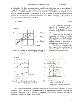 Fundamentos de combustão 2008 D. Vlassov
55
de inflamação. Esta fonte apresenta um fio incandescente, alimentado por corrente elétrica. A
posição da chama pode ser determinada usando um termopar. Deslocando o termopar de periferia
para o meio do coletor determina-se a posição da chama por aumento brusco da temperatura. Logo
pode ser calculado a ângulo  de inclinação de frente de chama em relação ao eixo do coletor.
Aumento da velocidade de escoamento da mistura fresca diminui o ângulo  . A velocidade de
propagação de chama turbulenta é calculada
Senut  (4.8)
Na Figura 20 é apresentada a
influência de turbulência sobre a
velocidade de propagação da chama
de mistura estequiométrica de metano
– ar.
Sobre valor de velocidade de
propagação de chama turbulenta
influi, também, a pressão. O aumento
de pressão na zona de combustão
aumenta, também, a velocidade de
propagação de chama turbulenta.
Na Figura 21 são apresentados
dados experimentais de influência da
pressão sobre velocidade de
propagação de chama turbulenta.
.
Na Figura 22 apresentada a influência de riqueza da mistura sobre a combustão de mistura
turbulenta. Como e no caso de combustão laminar as velocidades máximas de combustão são
registradas em misturas ricas. O aumento da velocidade média também aumenta a velocidade de
combustão. (influência de número de Reynolds).
smut /,
16
8
0
4
sm /,
1 - nu = 40 cm/s;
2 - nu = 30 cm/s;
3 - nu = 20 cm/s
Figura 20 Variação de velocidade de propagação de
chama turbulenta em função de intensidade
de turbulência
smut /,
7
5
3
1 MPap,
0,05 0,1 0,15 0,2
Figura 21 Influência de pressão sobre a
velocidade de propagação de chama
turbulenta
21  
smut /,

Figura 22 Influência de riqueza da mistura
sobre a velocidade de
propagação de chama turbulenta
0,5 1 1,5
543  
15
10
5
0
 