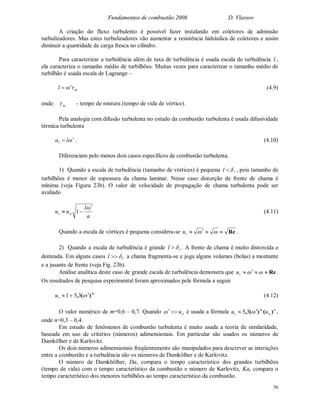 Fundamentos de combustão 2008 D. Vlassov
56
A criação do fluxo turbulento é possível fazer instalando em coletores de admissão
turbulizadores. Mas estes turbulizadores vão aumentar a resistência hidráulica de coletores e assim
diminuir a quantidade de carga fresca no cilindro.
Para caracterizar a turbulência além de taxa de turbulência é usada escala de turbulência l ,
ela caracteriza o tamanho médio de turbilhões. Muitas vezes para caracterizar o tamanho médio de
turbilhão é usada escala de Lagrange –
ml  (4.9)
onde: m - tempo de mistura (tempo de vida de vórtice).
Pela analogia com difusão turbulenta no estudo da combustão turbulenta é usada difusividade
térmica turbulenta
 lat . (4.10)
Diferenciam pelo menos dois casos específicos de combustão turbulenta.
1) Quando a escala de turbulência (tamanho de vórtices) é pequena ll  , pois tamanho de
turbilhões é menor de espessura da chama laminar. Nesse caso distorção de frente de chama é
mínima (veja Figura 23b). O valor de velocidade de propagação de chama turbulenta pode ser
avaliado
a
l
uu nt

 1 (4.11)
Quando a escala de vórtices é pequena considera-se Re tu .
2) Quando a escala de turbulência é grande ll  . A frente de chama é muito distorcida e
denteada. Em alguns casos ll  a chama fragmenta-se e joga alguns volumes (bolas) a montante
e a jusante de frente (veja Fig. 23b).
Análise analítica deste caso de grande escala de turbulência demonstra que Re tu .
Os resultados de pesquisa experimental foram aproximados pele fórmula a seguir
m
tu )(,  351 (4.12)
O valor numérico de m=0,6 – 0,7. Quando nu é usada a fórmula n
n
m
t uu )()(,  35 ,
onde n=0,3 – 0,4.
Em estudo de fenômenos de combustão turbulenta é muito usada a teoria de similaridade,
baseada em uso de critérios (números) adimensionais. Em particular são usados os números de
Damkölher e de Karlovitz.
Os dois números adimensionais freqüentemente são manipulados para descrever as interações
entre a combustão e a turbulência são os números de Damkölher e de Karlovitz.
O número de Damkhölher, Da, compara o tempo característico dos grandes turbilhões
(tempo de vida) com o tempo característico da combustão e número de Karlovitz, Ka, compara o
tempo característico dos menores turbilhões ao tempo característico da combustão.
 