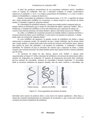 Fundamentos de combustão 2008 D. Vlassov
57
Á partir das grandezas características de um escoamento turbulento reativo, classificam
vários os regimes de combustão. Para isto é necessário comparar os tempos característicos
respectivos à combustão c=L/UL e os tempos características da turbulência t e k (isto é avaliar o
número de Damkhölher e o número de Karlovitz).
Quando a intensidade da turbulência é relativamente baixa, u’/Ul 10 , a superfície da chama
não é muito afetada pelos turbilhões do escoamento e a chama conserva a sua estrutura de chama
laminar. É chamado o regime de “pequenas chamas".
Se a intensidade da turbulência aumenta, a chama nem sempre poderá compensar pela sua
própria cinética as deformações que o campo de velocidades lhe impõe e aparecem "bolhas". Mas, a
medida que, o tamanho dos turbilhões se torne mais importante que a espessura da chama, ela
conserva uma estrutura próxima a da chama laminar e aparece uma chama sinuosa com “bolhas”.
Se, então, os turbilhões do escoamento possuem um tamanho inferior à espessura da frente, a
estrutura interna da chama vai ser modificada. A zona reativa vai aumentar de espessura. A chama
perde então sua estrutura de “pequena chama".
Se esses turbilhões são pequenos, as grandes escalas de turbulência vão dobrar a chama
espessa para as pequenas escalas. No momento em que o tempo turbulento seja de mesma ordem
que o tempo químico, a chama perde então toda a forma de estrutura com fronteiras claras. Aparece
uma mistura de gases não queimados e de produtos de combustão. A combustão é chamada
distribuída. No momento em que as estruturas são menores que a espessura da frente, a chama
recupera uma estrutura próxima à da chama laminar porém mais espessa devido a mistura turbulenta
que ela sofreu.
As estruturas de chama do tipo sinuosa, sinuosa com “bolhas” e espessa estão
esquematizadas na Figura 23. Sobre a interação de turbulência e de estrutura da chama muito influi o
aumento da temperatura na combustão. O aumento da temperatura provocado pela combustão
provoca aumento da viscosidade. Aumento da viscosidade é bastante importante. A viscosidade
abafa as estruturas turbulentas de pequeno tamanho, elas são muito sensíveis a viscosidade, são
destruídas antes mesmo de poderem afetar a zona reativa de maneira significativa. Além disso, a
chama não responde instantaneamente às solicitações do escoamento, o que a torna mais sensível às
excitações de maiores freqüências da turbulência.
4.5 Detonação
Chama sinuosa, sinuosa com bolhas espessa
Figura 23 : Vista esquemática da estrutura da chama
a b
c
 