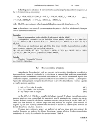Fundamentos de combustão 2008 D. Vlassov
5
Sabendo poderes caloríficos de hidrocarbonetos que fazem partes de combustíveis gasosos, a
Eq. (1.6) transforma-se em seguinte:
 636242422 860638591358234126108 HCHCHCCHSHCOHHin (1.6*)
onde: H2, CO,... porcentagens volumétricas de hidrogênio, monóxido de carbono, ...., %.
Nota: na fórmula em cima os coeficientes numéricos são poderes caloríficos inferiores divididos por
cem de respectivas substanciais.
Exemplo 4
Pede-se para calcular o poder calorífico de gás natural veicular (GNV).
A composição volumétrica de gás natural de Bolívia (GNB) é seguinte: CH4 = 89,0203%;
C2H6 = 5,9353%; C3H8 = 1,918%; C4H10 = 1,0563%; CO2 = 1,0297%; N2 = 1,0113%; O2 =
0,0297%.
Depois de ser transformado para gás GNV dele foram extraídos hidrocarbonetos pesados:
etano, propano e butano e a sua composição passou ser:
CH4 = 89,02031,0978 = 97,726%; CO2 = 1,02971,0978 = 1,130%; N2 = 1,01131,0978 = 1,11%;
O2 = 0,02971,0978 = 0,0327%. (Verificação: soma = 99,999.)
Solução
Usando a Fórmula (1.6*) temos:
Hin= 35897,72 = 34984 kJ/m3
.
1.2 Reações químicas principais
A combustão do combustível pode ser completa ou incompleta. A combustão completa tem
lugar quando na câmara de combustão há o oxigênio do ar na quantidade suficiente para oxidação
completa de todos os elementos combustíveis do combustível. No caso de combustíveis líquidos e de
combustão completa, os elementos químicos combustíveis do combustível (carbono - C; hidrogênio -
H; enxofre - S) reagem com o oxigênio do ar formando os produtos de combustão completa segundo
as reações químicas seguintes:
C + O2 = CO2 + calor de reação; (1.7)
2H2 + O2 =2H2O + calor de reação; (1.8)
S + O2 = SO2+ calor de reação. (1.9)
As Eq. (1.7, 1.8, 1.9) são as equações de balanço material. O balanço material das reações
químicas estabelece que a quantidade de reagentes é igual à quantidade dos produtos de reação.
Partindo do balanço material calculam-se massas de reagentes e de produtos de reação. Da Eq. (1.7)
temos que uma molécula do carbono reage com uma molécula do oxigênio (uma molécula do
oxigênio O2 tem dois átomos) formando uma molécula do dióxido de carbono (uma molécula do
dióxido do carbono CO2 tem 3 átomos).
Passando para quilomóis temos: um quilomol do carbono reage com um quilomol do
oxigênio formando um quilomol do dióxido do carbono. Massas atômicas de elementos químicos
participantes de reações de combustão são apresentadas na Tabela 4.
Tabela 4
661251048483 1403146111871135913 HCHCHCHCHC 
 