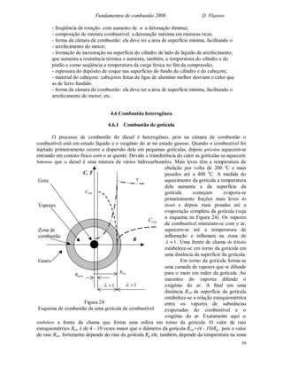 Fundamentos de combustão 2008 D. Vlassov
59
- freqüência de rotação: com aumento de n a detonação diminui;
- composição de mistura combustível: a detonação máxima em misturas ricas;
- forma da câmara de combustão: ela deve ter a área de superfície mínima, facilitando o
- arrefecimento do motor;
- formação de incrustação na superfície do cilindro de lado de líquido de arrefecimento,
que aumenta a resistência térmica e aumenta, também, a temperatura do cilindro e do
pistão e como seqüência a temperatura da carga fresca no fim da compressão;
- espessura do depósito de coque nas superfícies do fundo do cilindro e do cabeçote;
- material do cabeçote: cabeçotes feitas de ligas de alumínio melhor desviam o calor que
as de ferro fundido.
- forma da câmara de combustão: ela deve ter a área de superfície mínima, facilitando o
arrefecimento do motor, etc.
4.6 Combustão heterogênea
4.6.1 Combustão de gotícula
O processo de combustão do diesel é heterogêneo, pois na câmara de combustão o
combustível está em estado líquido e o oxigênio do ar no estado gasoso. Quando o combustível foi
injetado primeiramente ocorre a dispersão dele em pequenas gotículas, depois gotículas aquecem-se
entrando em contato físico com o ar quente. Devido à transferência do calor as gotículas se-aquecem.
Sabemos que o diesel é uma mistura de vários hidrocarbonetos. Mais leves têm a temperatura de
ebulição por volta de 200 o
C e mais
pesados até a 400 o
C. A medida do
aquecimento da gotícula a temperatura
dela aumenta e da superfície da
gotícula começam evapora-se
primeiramente frações mais leves do
diesel e depois mais pesadas até a
evaporação completa da gotícula (veja
a esquema na Figura 24). Os vapores
de combustível misturam-se com o ar,
aquecem-se até a temperatura de
inflamação e inflamam na zona de
1 . Uma frente de chama de difusão
estabelece-se em torno da gotícula em
uma distância da superfície da gotícula.
Em torno da gotícula forma-se
uma camada de vapores que se difunde
para o meio em redor da gotícula. Ao
encontro do vapores difunde o
oxigênio do ar. A final em uma
distância Rest da superfície da gotícula
estabelece-se a relação estequiométrica
entre os vapores de substâncias
evaporadas do combustível e o
oxigênio do ar. Exatamente aqui se
estabelece a frente da chama que forma uma esfera em torno da gotícula. O valor de raio
estequiométrico Rest é de 4 - 10 vezes maior que o diâmetro da gotícula Rest=(4 - 10)Rg,, pois o valor
do raio Rest, fortemente depende do raio da gotícula Rg ele, também, depende da temperatura na zona
Rgota
Rest
1 1
R
C, T
Cvap
2COC
TGota
Vapores
Zona de
combustão
Gases
Figura 24
Esquema de combustão de uma gotícula de combustível
 