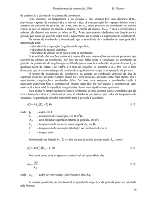 Fundamentos de combustão 2008 D. Vlassov
60
de combustão e da pressão na câmara de combustão.
Com aumento da temperatura e da pressão o raio diminui Em uma distância R<Rest
prevalecem vapores de combustível e a mistura é rica. A concentração dos vapores diminui com o
aumento da distância de gotícula. Na zona, onde R>Rest estão produtos de combustão em mistura
com o ar que se difunde em direção a chama. Na frente da chama (Rchama = Rest) a temperatura é
máxima, ela diminui em ambos os lados de Rest . Mais bruscamente ela diminui em direção para a
gotícula por causa do gasto do calor com o aquecimento da gotícula e a evaporação do combustível.
Na teoria de combustão é considerado que a velocidade da combustão de uma gotícula é
determinada pela:
- velocidade de evaporação da gotícula da superfície;
- velocidade de reações químicas;
- velocidade de difusão do ar para a zona de combustão.
A velocidade das reações químicas é muito alta em comparação com outros processos que
ocorrem na câmara de combustão, por isso ela não influi sobre a velocidade de combustão da
gotícula. A quantidade do oxigênio que se difunde para a zona de combustão, depende do raio Rest ao
quadrado (área de esfera é de 4R2
), e a falta do oxigênio só aumenta o Rest. Por isso o fator
dominante que determina o tempo de combustão da gotícula é o tempo de evaporação da gotícula.
O tempo de evaporação do combustível na câmara de combustão depende da área da
superfície total das gotículas. Quanto maior for a área total das gotículas tanto mais rápido será o
aquecimento, evaporação e combustão delas. Por isso para assegurar a combustão rápida é
necessário pulverizar bem o combustível. Quanto mais fino for pulverizado o combustível, tanto
maior será a área total de superfície das gotículas e tanto mais rápido elas se queimam.
Para avaliar o tempo necessário para a combustão de uma gotícula vamos considerar que ela
tem a forma de esfera e constituída de uma só substância que tem a certo valor da temperatura de
saturação. A quantidade do calor transferido para a gotícula é calculada:
  dTThAdQ sm0s  (4.13)
onde: Q - calor, em J;
h - coeficiente de convecção, em W/m2
K;
0sA - área inicial de superfície externa da gotícula, em m2
;
mT - temperatura de meio em torno da gotícula, em K;
sT - temperatura de saturação (ebulição) do combustível, em K;
 - tempo, em s.
Substituindo na fórmula (4.12) o valor da área de esfera de raio inicial 0gR temos
   dTThR4dQ sm
2
0g  (4.14)
Por conta desse calor evapora-se combustível em quantidade dm
fgq
dQ
dm  (4.15)
onde: fgq - calor de vaporização (calor latente), em J/kg.
A mesma quantidade do combustível evaporado da superfície da gotícula pode ser calculado
pela fórmula
 