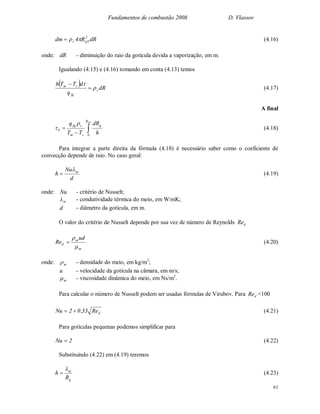 Fundamentos de combustão 2008 D. Vlassov
61
dRR4dm 2
0gc  (4.16)
onde: dR - diminuição do raio da gotícula devida a vaporização, em m.
Igualando (4.15) e (4.16) tomando em conta (4.13) temos
  dR
q
dTTh
c
fg
sm




(4.17)
A final


0gR
0
g
sm
cfg
0
h
dR
TT
q 
 (4.18)
Para integrar a parte direita da fórmula (4.18) é necessário saber como o coeficiente de
convecção depende de raio. No caso geral:
d
Nu
h m
 (4.19)
onde: Nu - critério de Nusselt;
m - condutividade térmica do meio, em W/mK;
d - diâmetro da gotícula, em m.
O valor do critério de Nusselt depende por sua vez de número de Reynolds dRe
m
m
d
ud
Re


 (4.20)
onde: m - densidade do meio, em kg/m3
;
u - velocidade da gotícula na câmara, em m/s;
m - viscosidade dinâmica do meio, em Ns/m2
.
Para calcular o número de Nusselt podem ser usadas fórmulas de Virubov. Para dRe <100
dRe33,02Nu  (4.21)
Para gotículas pequenas podemos simplificar para
2Nu  (4.22)
Substituindo (4.22) em (4.19) teremos
g
m
R
h

 (4.23)
 