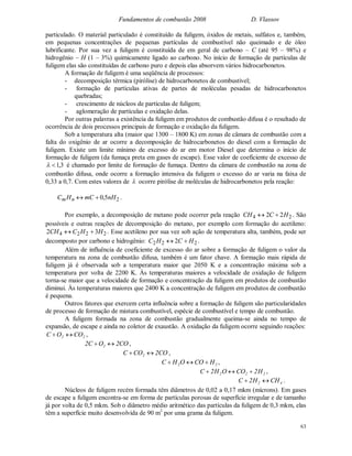 Fundamentos de combustão 2008 D. Vlassov
63
particulado. O material particulado é constituído da fuligem, óxidos de metais, sulfatos e, também,
em pequenas concentrações de pequenas partículas de combustível não queimado e de óleo
lubrificante. Por sua vez a fuligem é constituída de em geral de carbono – C (até 95 – 98%) e
hidrogênio – H (1 – 3%) quimicamente ligado ao carbono. No início de formação de partículas de
fuligem elas são constituídas de carbono puro e depois elas absorvem vários hidrocarbonetos.
A formação de fuligem é uma seqüência de processos:
- decomposição térmica (pirólise) de hidrocarbonetos de combustível;
- formação de partículas ativas de partes de moléculas pesadas de hidrocarbonetos
quebradas;
- crescimento de núcleos de partículas de fuligem;
- aglomeração de partículas e oxidação delas.
Por outras palavras a existência da fuligem em produtos de combustão difusa é o resultado de
ocorrência de dois processos principais de formação e oxidação da fuligem.
Sob a temperatura alta (maior que 1300 – 1800 K) em zonas de câmara de combustão com a
falta do oxigênio de ar ocorre a decomposição de hidrocarbonetos do diesel com a formação de
fuligem. Existe um limite mínimo de excesso do ar em motor Diesel que determina o início de
formação de fuligem (da fumaça preta em gases de escape). Esse valor de coeficiente de excesso de
3,1 é chamado por limite de formação de fumaça. Dentro da câmara de combustão na zona de
combustão difusa, onde ocorre a formação intensiva da fuligem o excesso do ar varia na faixa de
0,33 a 0,7. Com estes valores de  ocorre pirólise de moléculas de hidrocarbonetos pela reação:
nmHC 25,0 nHmC  .
Por exemplo, a decomposição de metano pode ocorrer pela reação 24 22 HCCH  . São
possíveis e outras reações de decomposição do metano, por exemplo com formação do acetileno:
2224 32 HHCCH  . Esse acetileno por sua vez sob ação de temperatura alta, também, pode ser
decomposto por carbono e hidrogênio: 222 2 HCHC  .
Além de influência de coeficiente de excesso do ar sobre a formação de fuligem o valor da
temperatura na zona de combustão difusa, também é um fator chave. A formação mais rápida de
fuligem já é observada sob a temperatura maior que 2050 K e a concentração máxima sob a
temperatura por volta de 2200 K. Às temperaturas maiores a velocidade de oxidação de fuligem
torna-se maior que a velocidade de formação e concentração da fuligem em produtos de combustão
diminui. Às temperaturas maiores que 2400 K a concentração de fuligem em produtos de combustão
é pequena.
Outros fatores que exercem certa influência sobre a formação de fuligem são particularidades
de processo de formação de mistura combustível, espécie de combustível e tempo de combustão.
A fuligem formada na zona de combustão gradualmente queima-se ainda no tempo de
expansão, de escape e ainda no coletor de exaustão. A oxidação da fuligem ocorre seguindo reações:
22 COOC  ,
CO2OC2 2  ,
CO2COC 2  ,
22 HCOOHC  ,
222 H2COOH2C  ,
42 CHH2C  .
Núcleos de fuligem recém formada têm diâmetros de 0,02 a 0,17 mkm (mícrons). Em gases
de escape a fuligem encontra-se em forma de partículas porosas de superfície irregular e de tamanho
já por volta de 0,5 mkm. Sob o diâmetro médio aritmético das partículas da fuligem de 0,3 mkm, elas
têm a superfície muito desenvolvida de 90 m2
por uma grama da fuligem.
 
