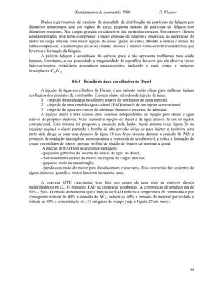 Fundamentos de combustão 2008 D. Vlassov
64
Dados experimentais de medição de densidade de distribuição de partículas de fuligem por
diâmetros apresentam, que em regime de carga pequena maioria de partículas da fuligem têm
diâmetros pequenos. Nas cargas grandes os diâmetros das partículas crescem. Em motores Dieseis
superalimentados pela turbo-compressor a maior emissão de fuligem é observada na aceleração do
motor na carga máxima com maior injeção do diesel (pedal no chão). Devido a inércia e atraso do
turbo-compressor, a alimentação do ar no cilindro atrasa e a mistura torna-se relativamente rica que
favorece a formação da fuligem.
A própria fuligem é constituída do carbono puro e não apresenta problemas para saúde
humana. Entretanto, a sua porosidade e irregularidade de superfície faz com que ela absorve vários
hidrocarbonetos policíclicos aromáticos cancerogénios, incluindo o mais tóxico e perigoso
benzopireno 1220 HC .
4.6.4 Injeção de água em cilindros de Diesel
A injeção de água em cilindros de Dieseis é um método muito eficaz para melhorar índices
ecológicos dos produtos de combustão. Existem vários métodos de injeção de água:
1 - injeção direta da água no cilindro através de um injetor de água especial;
2 - injeção de uma emulsão água - diesel (EAD) através de um injetor convencional;
3 - injeção de água em coletor de admissão durante o processo de admissão.
A injeção direta é feita usando dois sistemas independentes de injeção para diesel e água
através de próprios injetores. Mais racional a injeção do diesel e da água através de um só injetor
convencional. Este sistema foi proposto e ensaiado pela Japão. Neste sistema (veja figura 26 na
seguinte pagina) o diesel partindo a bomba de alta pressão dirige-se para injetor e, também, uma
parte dele dirige-se para uma dosador de água. O uso desse sistema diminui a emissão de NOx e
produtos de oxidação incompleta, aumenta ainda a economia do combustível, e reduz a formação de
coque em orifícios de injetor (porque no final de injeção do injetor sai somente a água).
A injeção de EAD tem as seguintes vantagens:
- pequenos gabaritos do sistema de adição de água no diesel;
- funcionamento estável do motor em regime de cargas parciais;
- pequeno custo de manutenção;
- rápida conversão do motor para diesel comum e visa verso. Esta conversão faz-se dentro de
alguns minutos, quando o motor funciona na marcha lenta.
A empresa MTU (Alemanha) tem feito um ensaio de uma série de motores dieseis
multicilíndricos (8,12,16) injetando EAD na câmara de combustão. A composição de emulsão era de
50% - 50%. O ensaio demonstrou que a injeção de EAD reduziu a temperatura de combustão e por
conseguinte reduzir de 40% a emissão de NOx; reduzir de 40% a emissão de material particulado e
reduzir de 80% a concentração de CO em gases de escape (veja a Figura 27 em baixo).
 
