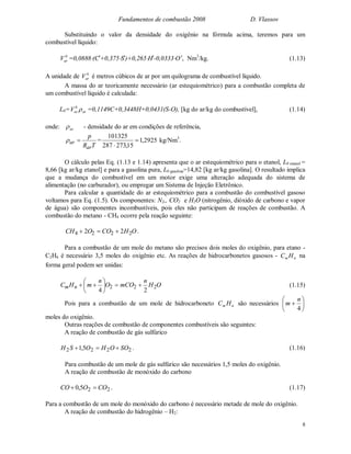 Fundamentos de combustão 2008 D. Vlassov
8
Substituindo o valor da densidade do oxigênio na fórmula acima, teremos para um
combustível líquido:
0
arV =0,0888(Ct
+0,375St
)+0,265Ht
-0,0333Ot
, Nm3
/kg. (1.13)
A unidade de 0
arV é metros cúbicos de ar por um quilograma de combustível líquido.
A massa do ar teoricamente necessário (ar estequiométrico) para a combustão completa de
um combustível líquido é calculada:
L0= ar
0
arV  =0,1149C+0,3448H+0,0431(S-O), [kg do ar/kg do combustível], (1.14)
onde: ar - densidade do ar em condições de referência,
TR
p
ar
ar  = 2925,1
15,273287
101325


kg/Nm3
.
O cálculo pelas Eq. (1.13 e 1.14) apresenta que o ar estequiométrico para o etanol, L0 enanol =
8,66 [kg ar/kg etanol] e para a gasolina pura, L0 gasolina=14,82 [kg ar/kg gasolina]. O resultado implica
que a mudança do combustível em um motor exige uma alteração adequada do sistema de
alimentação (no carburador), ou empregar um Sistema de Injeção Eletrônico.
Para calcular a quantidade do ar estequiométrico para a combustão do combustível gasoso
voltamos para Eq. (1.5). Os componentes: N2,, CO2 e H2O (nitrogênio, dióxido de carbono e vapor
de água) são componentes incombustíveis, pois eles não participam de reações de combustão. A
combustão do metano - CH4 ocorre pela reação seguinte:
OHCOOCH 2224 22  .
Para a combustão de um mole do metano são precisos dois moles do oxigênio, para etano -
C2H6 é necessário 3,5 moles do oxigênio etc. As reações de hidrocarbonetos gasosos - nm HC na
forma geral podem ser unidas:
OH
n
mCOO
n
mHC nm 222
24






 (1.15)
Pois para a combustão de um mole de hidrocarboneto nm HC são necessários 






4
n
m
moles do oxigênio.
Outras reações de combustão de componentes combustíveis são seguintes:
A reação de combustão de gás sulfúrico
2222 5,1 SOOHOSH  . (1.16)
Para combustão de um mole de gás sulfúrico são necessários 1,5 moles do oxigênio.
A reação de combustão de monóxido do carbono
225,0 COOCO  . (1.17)
Para a combustão de um mole do monóxido do carbono é necessário metade de mole do oxigênio.
A reação de combustão do hidrogênio – H2:
 
