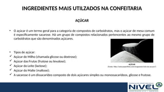 INGREDIENTES MAIS UTILZADOS NA CONFEITARIA
AÇÚCAR
• O açúcar é um termo geral para a categoria de compostos de carboidratos, mas o açúcar de mesa comum
é especificamente sacarose. Há um grupo de compostos relacionados pertencentes ao mesmo grupo de
carboidratos que são denominados açúcares.
• Tipos de açúcar:
 Açúcar de Milho (chamada glicose ou dextrose);
 Açúcar das Frutas (frutose ou levulose);
 Açúcar do Leite (lactose);
 Açúcar do Malte (maltose);
 A sacarose é um dissacarídeo composto de dois açúcares simples ou monossacarídeos, glicose e frutose.
AÇÚCAR
(Fonte: http://solucaoperfeita.com/magnesio/ciclo-do-acucar/)
 