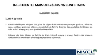 INGREDIENTES MAIS UTILZADOS NA CONFEITARIA
FARINÁCEOS E AMIDO
FARINHA DE TRIGO
• Farinha obtida pela moagem dos grãos de trigo é basicamente composta por gorduras, minerais,
água, amidos e proteínas (glúten). A qualidade da farinha depende das condições climáticas e do
solo, assim cada região possui qualidade diferenciada.
• Existem três tipos básicos de farinha de trigo: integral, escura e branca. Dentre elas possuem
características diferentes e próprias para produções específicas.
 