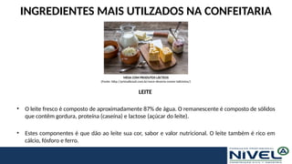 INGREDIENTES MAIS UTILZADOS NA CONFEITARIA
LEITE
• O leite fresco é composto de aproximadamente 87% de água. O remanescente é composto de sólidos
que contêm gordura, proteína (caseína) e lactose (açúcar do leite).
• Estes componentes é que dão ao leite sua cor, sabor e valor nutricional. O leite também é rico em
cálcio, fósforo e ferro.
MESA COM PRODUTOS LÁCTEOS
(Fonte: http://primalbrasil.com.br/voce-deveria-comer-laticinios/)
 