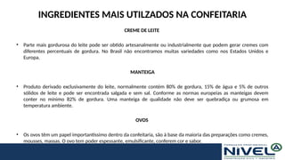 INGREDIENTES MAIS UTILZADOS NA CONFEITARIA
CREME DE LEITE
• Parte mais gordurosa do leite pode ser obtido artesanalmente ou industrialmente que podem gerar cremes com
diferentes percentuais de gordura. No Brasil não encontramos muitas variedades como nos Estados Unidos e
Europa.
MANTEIGA
• Produto derivado exclusivamente do leite, normalmente contém 80% de gordura, 15% de água e 5% de outros
sólidos de leite e pode ser encontrada salgada e sem sal. Conforme as normas europeias as manteigas devem
conter no mínimo 82% de gordura. Uma manteiga de qualidade não deve ser quebradiça ou grumosa em
temperatura ambiente.
OVOS
• Os ovos têm um papel importantíssimo dentro da confeitaria, são à base da maioria das preparações como cremes,
mousses, massas. O ovo tem poder espessante, emulsificante, conferem cor e sabor.
 