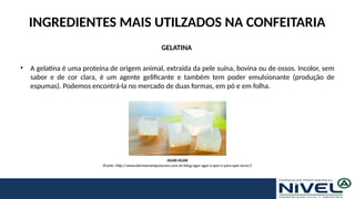 INGREDIENTES MAIS UTILZADOS NA CONFEITARIA
GELATINA
• A gelatina é uma proteína de origem animal, extraída da pele suína, bovina ou de ossos. Incolor, sem
sabor e de cor clara, é um agente gelificante e também tem poder emulsionante (produção de
espumas). Podemos encontrá-la no mercado de duas formas, em pó e em folha.
AGAR-AGAR
(Fonte: http://www.dermomanipulacoes.com.br/blog/agar-agar-o-que-e-para-que-serve/)
 