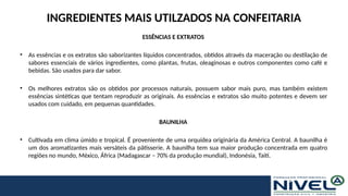 INGREDIENTES MAIS UTILZADOS NA CONFEITARIA
ESSÊNCIAS E EXTRATOS
• As essências e os extratos são saborizantes líquidos concentrados, obtidos através da maceração ou destilação de
sabores essenciais de vários ingredientes, como plantas, frutas, oleaginosas e outros componentes como café e
bebidas. São usados para dar sabor.
• Os melhores extratos são os obtidos por processos naturais, possuem sabor mais puro, mas também existem
essências sintéticas que tentam reproduzir as originais. As essências e extratos são muito potentes e devem ser
usados com cuidado, em pequenas quantidades.
BAUNILHA
• Cultivada em clima úmido e tropical. É proveniente de uma orquídea originária da América Central. A baunilha é
um dos aromatizantes mais versáteis da pâtisserie. A baunilha tem sua maior produção concentrada em quatro
regiões no mundo, México, África (Madagascar – 70% da produção mundial), Indonésia, Taiti.
 