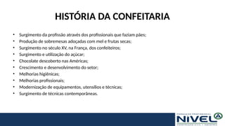 HISTÓRIA DA CONFEITARIA
• Surgimento da profissão através dos profissionais que faziam pães;
• Produção de sobremesas adoçadas com mel e frutas secas;
• Surgimento no século XV, na França, dos confeiteiros;
• Surgimento e utilização do açúcar;
• Chocolate descoberto nas Américas;
• Crescimento e desenvolvimento do setor;
• Melhorias higiênicas;
• Melhorias profissionais;
• Modernização de equipamentos, utensílios e técnicas;
• Surgimento de técnicas contemporâneas.
 