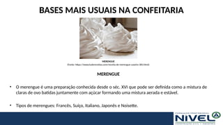BASES MAIS USUAIS NA CONFEITARIA
MERENGUE
• O merengue é uma preparação conhecida desde o séc. XVI que pode ser definida como a mistura de
claras de ovo batidas juntamente com açúcar formando uma mistura aerada e estável.
• Tipos de merengues: Francês, Suíço, Italiano, Japonês e Noisette.
MERENGUE
(Fonte: https://www.tudoreceitas.com/receita-de-merengue-caseiro-383.html)
 