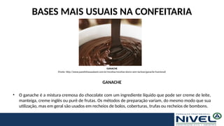BASES MAIS USUAIS NA CONFEITARIA
GANACHE
• O ganache é a mistura cremosa do chocolate com um ingrediente líquido que pode ser creme de leite,
manteiga, creme inglês ou purê de frutas. Os métodos de preparação variam, do mesmo modo que sua
utilização, mas em geral são usados em recheios de bolos, coberturas, trufas ou recheios de bombons.
GANACHE
(Fonte: http://www.panelinhasaudavel.com.br/receitas/receitas-doces-sem-lactose/ganache-funcional)
 
