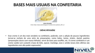 BASES MAIS USUAIS NA CONFEITARIA
CRÈME PÂTISSIÉRE
• Esse creme é um dos mais versáteis na confeitaria, podendo, com a adição de poucos ingredientes
tornar-se recheio de uma série de preparações, como bolos, tortas, éclairs, danish pastries
(preparações doces com massa folhada), servir de base para soufflés, etc. O creme confeiteiro é um
creme cozido (um custard) à base de leite, açúcar, manteiga, ovos e amido (esses dois últimos são
ingredientes com alto poder espessante).
CREME PÂTISSIÉRE
(Fonte: https://www.academiedugout.fr/recettes/creme-patissiere_3871_2)
 