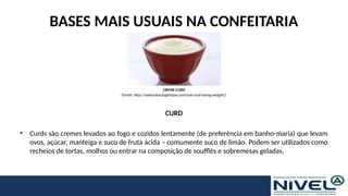 BASES MAIS USUAIS NA CONFEITARIA
CURD
• Curds são cremes levados ao fogo e cozidos lentamente (de preferência em banho-maria) que levam
ovos, açúcar, manteiga e suco de fruta ácida – comumente suco de limão. Podem ser utilizados como
recheios de tortas, molhos ou entrar na composição de soufflés e sobremesas geladas.
CREME CURD
(Fonte: http://www.beautyglimpse.com/eat-curd-losing-weight/)
 