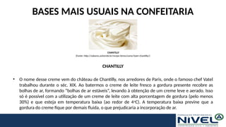 BASES MAIS USUAIS NA CONFEITARIA
CHANTILLY
• O nome desse creme vem do château de Chantilly, nos arredores de Paris, onde o famoso chef Vatel
trabalhou durante o séc. XIX. Ao batermos o creme de leite fresco a gordura presente recobre as
bolhas de ar, formando “bolhas de ar estáveis”, levando à obtenção de um creme leve e aerado. Isso
só é possível com a utilização de um creme de leite com alta porcentagem de gordura (pelo menos
30%) e que esteja em temperatura baixa (ao redor de 4o
C). A temperatura baixa previne que a
gordura do creme fique por demais fluida, o que prejudicaria a incorporação de ar.
CHANTILLY
(Fonte: http://sabores.anhembi.br/recipe-items/como-fazer-chantilly/)
 