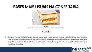 BASES MAIS USUAIS NA CONFEITARIA
PÃO-DE-LÓ
• A massa de pão de ló (génoise) é uma preparação muito aerada que se faz batendo-se ovos inteiros
com açúcar sobre fogo baixo ou em banho-maria até chegar a uma temperatura máxima de 50°C. Em
seguida, a mistura deve esfriar por completo antes de se juntarem os ingredientes secos e a
manteiga derretida.
PÃO-DE-LÓ
(Fonte: http://wp.clicrbs.com.br/aguanaboca/tag/nestle/?topo=52,1,1,,186,e186)
 