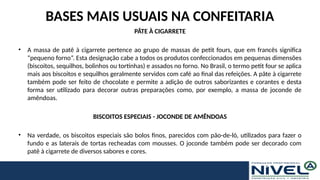 BASES MAIS USUAIS NA CONFEITARIA
PÂTE À CIGARRETE
• A massa de patê à cigarrete pertence ao grupo de massas de petit fours, que em francês significa
“pequeno forno”. Esta designação cabe a todos os produtos confeccionados em pequenas dimensões
(biscoitos, sequilhos, bolinhos ou tortinhas) e assados no forno. No Brasil, o termo petit four se aplica
mais aos biscoitos e sequilhos geralmente servidos com café ao final das refeições. A pâte à cigarrete
também pode ser feito de chocolate e permite a adição de outros saborizantes e corantes e desta
forma ser utilizado para decorar outras preparações como, por exemplo, a massa de joconde de
amêndoas.
BISCOITOS ESPECIAIS - JOCONDE DE AMÊNDOAS
• Na verdade, os biscoitos especiais são bolos finos, parecidos com pão-de-ló, utilizados para fazer o
fundo e as laterais de tortas recheadas com mousses. O joconde também pode ser decorado com
patê à cigarrete de diversos sabores e cores.
 