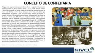 CONCEITO DE CONFEITARIA
Antigamente os pratos misturavam sabores doces e salgados. Os primeiros
registros quanto aos doces datam o século I a.C: o grande filósofo romano
Cícero cita ter comido na Sicília(“Tubus farinarius), um delicioso tubinho de
massa de farinha, muito doce, recheado com leite, descrição que
imediatamente faz pensar a um dos doces mais famosos do mundo, o
cannolo siciliano. Não havia açúcar na Europa. A doçura vinha das frutas ou
do mel; somente em 900 D.C. os europeus tiveram contato com o
ingrediente, que era importado como especiaria do mundo árabe, mas tinha
preço altíssimo para a maior parte da população. A partir de 1.200 DC., em
meio ao hábito dos banquetes, a sobremesa foi incluída ao cardápio, porém,
servida antes da refeição, pois se acreditava que abria o estômago e a alma
dos comensais. Com a expansão marítima e as diversas expedições para o
Oriente, ingredientes fundamentais começaram a chegar às cortes: o açúcar
de cana, o cacau, a canela, o arroz, a noz-moscada e o cravo-da-índia. Com o
descobrimento da América, o açúcar passa a ter preço mais acessível e a
prática da confeitaria deslancha! Surge o doce que marcará a história: o bolo
genovês (pai do nosso conhecido pão-de-ló), criado pelo confeiteiro italiano
Giobatta Cabona. Devido ao açúcar de cana ser um ingrediente importado,
em 1747 descobriu-se que na beterraba era encontrado o mesmo teor de
açúcar que na cana de açúcar. Em 1801 foi construída a primeira usina de
extração de beterraba de açúcar do mundo. Tal substituição permitiu que os
profissionais pudessem sair das cortes e abrir seu próprio negócio.
http://www.daninoce.com.br/gastronomia/sobre-tudo-e-sobre-o-nada/a-historia-da-confeitaria/
 