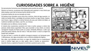 CURIOSIDADES SOBRE A HIGIÊNE
Os excrementos humanos eram despejados pelas janelas do palácio.
Mesmo no inverno, as pessoas eram abanadas para espantar o mau cheiro que
delas exalava, pois não se tomava banho devido ao frio.
O primeiro banho do ano era tomado em maio.
Os banhos eram tomados numa única tina, enorme, cheia de água quente, e o
chefe da família tinha o privilégio do primeiro banho na água limpa. Depois,
sem trocar a água, vinham os outros homens da casa, por ordem de idade, as
mulheres também por idade, e por fim, as crianças.
Os bebês eram os últimos a tomar banho.
A maioria dos casamentos acontecia em maio e junho, porque o cheiro das
pessoas ainda estava suportável. Mas, para esconder o mau cheiro, as noivas
carregavam buquês de flores junto ao corpo, tentando disfarçar o odor que
vinha das partes íntimas. Daí ser maio o “mês das noivas” e essa é a origem do
buquê que carregam.
Os dias de festa, a cozinha do palácio conseguia preparar um banquete para
1.500 pessoas, sem água encanada e sem a mínima condição de higiene.
Nas salas, com telhados sem forro, as vigas de madeira que os sustentavam
eram o melhor lugar para os cães, gatos, ratos e insetos se aquecerem.
Quando chovia, as goteiras forçavam os animais a pularem para o chão.
 