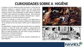 CURIOSIDADES SOBRE A HIGIÊNE
A nobreza e os ricos utilizavam pratos de estanho, e certos tipos de
alimentos oxidavam o material, fazendo com que muita gente
morresse envenenada. Também usavam copos de estanho para
cerveja ou uísque e essa combinação, às vezes, deixava o indivíduo
“no chão”, numa espécie de narcolepsia induzida pela mistura de
bebida alcoólica com óxido de estanho. Pensando que o sujeito
estivesse morto, os convivas preparavam o enterro.
O corpo era colocado na mesa da cozinha e, por alguns dias, a
família ficava em volta dele, comendo e bebendo e esperando para
ver se acordava ou não. Daí surgiu o velório, que é a vigília junto ao
caixão.
Na Idade Média, a higiene não era tão absurda assim. As mudanças
ocorreram a partir do século XVI, quando o aparecimento de
grandes surtos epidêmicos trouxe consigo a falsa ideia de que a
água, em razão da pressão e do calor, abria os poros, deixando-os
propícios para a entrada de doenças.
O quarto do rei não tinha banheiro.
Não havia banheiros, escova de dente, perfume, desodorante ou
papel higiênico.
 
