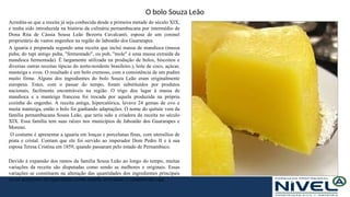 O bolo Souza Leão
Acredita-se que a receita já seja conhecida desde a primeira metade do século XIX,
e tenha sido introduzida na história da culinária pernambucana por intermédio de
Dona Rita de Cássia Sousa Leão Bezerra Cavalcanti, esposa de um coronel
proprietário de vastos engenhos na região de Jaboatão dos Guararapes.
A iguaria é preparada segundo uma receita que inclui massa de mandioca (massa
puba; do tupi antigo puba, "fermentado", ou pub, "mole" é uma massa extraída da
mandioca fermentada). É largamente utilizada na produção de bolos, biscoitos e
diversas outras receitas típicas do norte-nordeste brasileiro.), leite de coco, açúcar,
manteiga e ovos. O resultado é um bolo cremoso, com a consistência de um pudim
muito firme. Alguns dos ingredientes do bolo Souza Leão eram originalmente
europeus. Estes, com o passar do tempo, foram substituídos por produtos
nacionais, facilmente encontráveis na região. O trigo deu lugar à massa de
mandioca e a manteiga francesa foi trocada por aquela produzida na própria
cozinha do engenho. A receita antiga, hipercalórica, levava 24 gemas de ovo e
muita manteiga, então o bolo foi ganhando adaptações. O nome do quitute vem da
família pernambucana Sousa Leão, que teria sido a criadora da receita no século
XIX. Essa família tem suas raízes nos municípios de Jaboatão dos Guararapes e
Moreno.
O costume é apresentar a iguaria em louças e porcelanas finas, com utensílios de
prata e cristal. Contam que ele foi servido ao imperador Dom Pedro II e à sua
esposa Teresa Cristina em 1859, quando passaram pelo estado de Pernambuco.
Devido à expansão dos ramos da família Sousa Leão ao longo do tempo, muitas
variações da receita são disputadas como sendo as melhores e originais. Essas
variações se constituem na alteração das quantidades dos ingredientes principais
ou no acréscimo de especiarias, como canela, erva-doce, e castanha-de-caju.
 