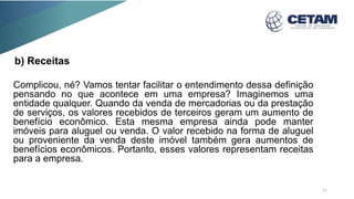 b) Receitas
Complicou, né? Vamos tentar facilitar o entendimento dessa definição
pensando no que acontece em uma empresa? Imaginemos uma
entidade qualquer. Quando da venda de mercadorias ou da prestação
de serviços, os valores recebidos de terceiros geram um aumento de
benefício econômico. Esta mesma empresa ainda pode manter
imóveis para aluguel ou venda. O valor recebido na forma de aluguel
ou proveniente da venda deste imóvel também gera aumentos de
benefícios econômicos. Portanto, esses valores representam receitas
para a empresa.
11
 