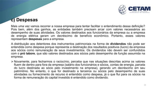 c) Despesas
Mais uma vez vamos recorrer a nossa empresa para tentar facilitar o entendimento dessa definição?
Pois bem, além dos ganhos, as entidades também precisam arcar com valores necessários ao
desempenho de suas atividades. Os valores destinados aos funcionários da empresa ou a empresa
de energia elétrica geram um decréscimo de benefício econômico. Portanto, esses valores
representam despesas para a empresa.
A distribuição aos detentores dos instrumentos patrimoniais na forma de dividendos não pode ser
entendida como despesa porque representa a destinação dos resultados positivos (lucro) da empresa
aos sócios como remuneração de seus investimentos. Os dividendos não devem ser confundidos
com o pró labore, que são valores destinados aos sócios pelo desempenho de função assumida na
empresa.
 Novamente, para fecharmos o raciocínio, perceba que nas situações descritas acima os valores
fluem de dentro para fora da empresa (salário dos funcionários e sócios, contas de energia, parcela
do lucro destinada ao sócio pelo investimento na empresa), gerando um decréscimo em seu
patrimônio. No entanto, o que for destinado a terceiros ou sócios pelo desempenho de suas
atividades ou fornecimento de recurso é entendido como despesa, já o que flui para os sócios na
forma de remuneração do capital investido é entendido como dividendo.
12
 