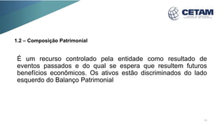 1.2 – Composição Patrimonial
É um recurso controlado pela entidade como resultado de
eventos passados e do qual se espera que resultem futuros
benefícios econômicos. Os ativos estão discriminados do lado
esquerdo do Balanço Patrimonial
13
 