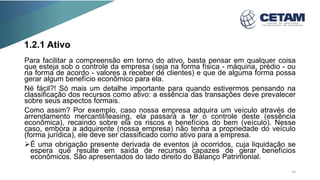 1.2.1 Ativo
Para facilitar a compreensão em torno do ativo, basta pensar em qualquer coisa
que esteja sob o controle da empresa (seja na forma física - máquina, prédio - ou
na forma de acordo - valores a receber de clientes) e que de alguma forma possa
gerar algum benefício econômico para ela.
Né fácil?! Só mais um detalhe importante para quando estivermos pensando na
classificação dos recursos como ativo: a essência das transações deve prevalecer
sobre seus aspectos formais.
Como assim? Por exemplo, caso nossa empresa adquira um veículo através de
arrendamento mercantil/leasing, ela passará a ter o controle deste (essência
econômica), recaindo sobre ela os riscos e benefícios do bem (veículo). Nesse
caso, embora a adquirente (nossa empresa) não tenha a propriedade do veículo
(forma jurídica), ele deve ser classificado como ativo para a empresa.
É uma obrigação presente derivada de eventos já ocorridos, cuja liquidação se
espera que resulte em saída de recursos capazes de gerar benefícios
econômicos. São apresentados do lado direito do Balanço Patrimonial.
14
 