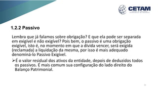 1.2.2 Passivo
Lembra que já falamos sobre obrigação? E que ela pode ser separada
em exigível e não exigível? Pois bem, o passivo é uma obrigação
exigível, isto é, no momento em que a dívida vencer, será exigida
(reclamada) a liquidação da mesma, por isso é mais adequado
denominá-lo Passivo Exigível.
É o valor residual dos ativos da entidade, depois de deduzidos todos
os passivos. É mais comum sua configuração do lado direito do
Balanço Patrimonial.
15
 