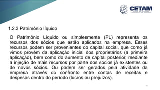 1.2.3 Patrimônio líquido
O Patrimônio Líquido ou simplesmente (PL) representa os
recursos dos sócios que estão aplicados na empresa. Esses
recursos podem ser provenientes do capital social, que como já
vimos provém da aplicação inicial dos proprietários (a primeira
aplicação), bem como do aumento de capital posterior, mediante
a injeção de mais recursos por parte dos sócios já existentes ou
de novos sócios. Ou podem ser gerados pela atividade da
empresa através do confronto entre contas de receitas e
despesas dentro do período (lucros ou prejuízos).
16
 