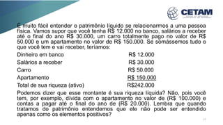 É muito fácil entender o patrimônio líquido se relacionarmos a uma pessoa
física. Vamos supor que você tenha R$ 12.000 no banco, salários a receber
até o final do ano R$ 30.000, um carro totalmente pago no valor de R$
50.000 e um apartamento no valor de R$ 150.000. Se somássemos tudo o
que você tem e vai receber, teríamos:
Dinheiro em banco R$ 12.000
Salários a receber R$ 30.000
Carro R$ 50.000
Apartamento R$ 150.000
Total de sua riqueza (ativo) R$242.000
Podemos dizer que esse montante é sua riqueza líquida? Não, pois você
tem, por exemplo, dívida com o apartamento no valor de (R$ 100.000) e
contas a pagar até o final do ano de (R$ 20.000). Lembra que quando
tratamos do patrimônio entendemos que ele não pode ser entendido
apenas como os elementos positivos?
17
 